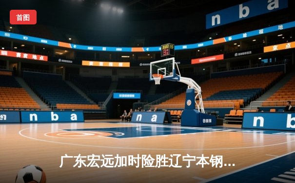 广东宏远加时险胜辽宁本钢 易建联关键封盖锁定胜局