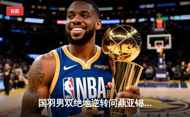 国羽男双绝地逆转问鼎亚锦赛 梁伟铿王昶夺冠引爆全场